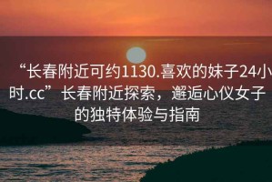 “長春附近可約1130.喜歡的妹子24小時.cc”長春附近探索，邂逅心儀女子的獨(dú)特體驗(yàn)與指南