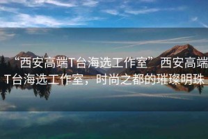 “西安高端T臺海選工作室”西安高端T臺海選工作室，時尚之都的璀璨明珠