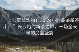 “長沙同城炮約1130.24小時品鑒新茶葉.cc”長沙炮約新茶之旅，一場全天候的品鑒盛宴