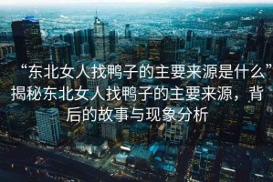 “東北女人找鴨子的主要來源是什么”揭秘東北女人找鴨子的主要來源，背后的故事與現(xiàn)象分析