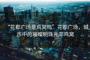 “花都廣場(chǎng)是雞窩嗎”花都廣場(chǎng)，城市中的璀璨明珠并非雞窩