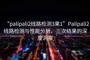 “palipali2線路檢測3果1”Palipali2線路檢測與性能分析，三次結(jié)果的深度洞察
