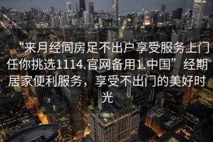 “來(lái)月經(jīng)同房足不出戶享受服務(wù)上門任你挑選1114.官網(wǎng)備用1.中國(guó)”經(jīng)期居家便利服務(wù)，享受不出門的美好時(shí)光