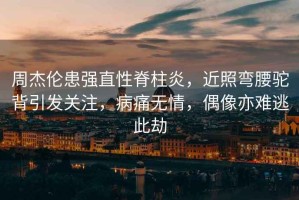周杰倫患強(qiáng)直性脊柱炎，近照彎腰駝背引發(fā)關(guān)注，病痛無(wú)情，偶像亦難逃此劫