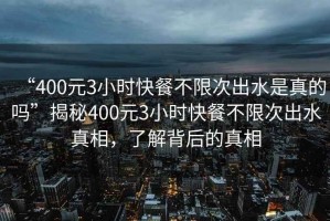 “400元3小時(shí)快餐不限次出水是真的嗎”揭秘400元3小時(shí)快餐不限次出水真相，了解背后的真相