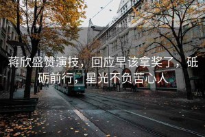 蔣欣盛贊演技，回應(yīng)早該拿獎(jiǎng)了，砥礪前行，星光不負(fù)苦心人
