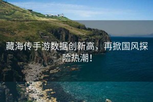 藏海傳手游數(shù)據(jù)創(chuàng)新高，再掀國(guó)風(fēng)探險(xiǎn)熱潮！