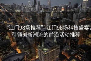 “江門(mén)98場(chǎng)推薦”江門(mén)98場(chǎng)科技盛宴，引領(lǐng)創(chuàng)新潮流的前沿活動(dòng)推薦