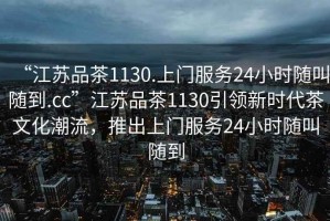 “江蘇品茶1130.上門服務(wù)24小時(shí)隨叫隨到.cc”江蘇品茶1130引領(lǐng)新時(shí)代茶文化潮流，推出上門服務(wù)24小時(shí)隨叫隨到