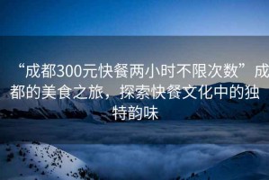 “成都300元快餐兩小時不限次數(shù)”成都的美食之旅，探索快餐文化中的獨特韻味