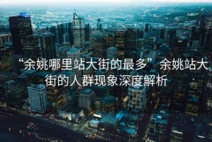 “余姚哪里站大街的最多”余姚站大街的人群現(xiàn)象深度解析