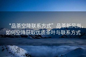 “品茶空降聯(lián)系方式”品茶新風(fēng)尚，如何空降獲取優(yōu)質(zhì)茶葉與聯(lián)系方式