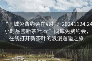 “同城免費(fèi)約會(huì)在線打開20241124.24小時(shí)品鑒新茶葉.cc”同城免費(fèi)約會(huì)，在線打開新茶葉的浪漫邂逅之旅