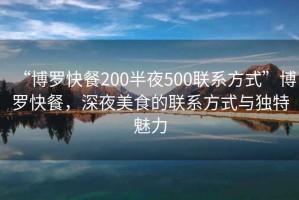 “博羅快餐200半夜500聯(lián)系方式”博羅快餐，深夜美食的聯(lián)系方式與獨(dú)特魅力