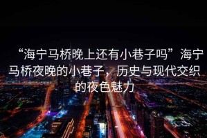 “海寧馬橋晚上還有小巷子嗎”海寧馬橋夜晚的小巷子，歷史與現(xiàn)代交織的夜色魅力