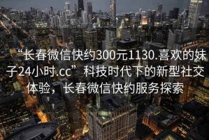 “長(zhǎng)春微信快約300元1130.喜歡的妹子24小時(shí).cc”科技時(shí)代下的新型社交體驗(yàn)，長(zhǎng)春微信快約服務(wù)探索