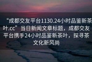 “成都交友平臺(tái)1130.24小時(shí)品鑒新茶葉.cc”當(dāng)日新聞文章標(biāo)題，成都交友平臺(tái)攜手24小時(shí)品鑒新茶葉，探尋茶文化新風(fēng)尚