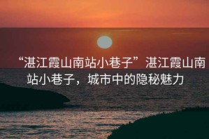 “湛江霞山南站小巷子”湛江霞山南站小巷子，城市中的隱秘魅力