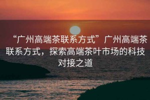 “廣州高端茶聯(lián)系方式”廣州高端茶聯(lián)系方式，探索高端茶葉市場(chǎng)的科技對(duì)接之道