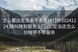 怎么看出足浴賣不賣在線打開(kāi)20241124.隨叫隨到服務(wù)上門(mén).cc:足浴店怎么分辨帶不帶服務(wù)