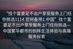 “找個富婆足不出戶享受服務上門任你挑選1114.官網備用1.中國”找個富婆足不出戶享受服務上門任你挑選—中國繁華都市的別樣生活體驗與高端服務探索