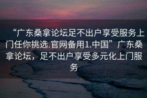 “廣東桑拿論壇足不出戶享受服務(wù)上門任你挑選.官網(wǎng)備用1.中國”廣東桑拿論壇，足不出戶享受多元化上門服務(wù)