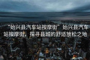“始興縣汽車站按摩街”始興縣汽車站按摩街，探尋縣城的舒適放松之地