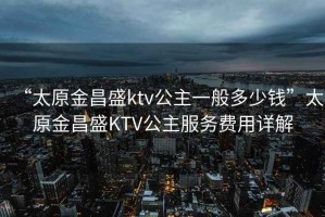 “太原金昌盛ktv公主一般多少錢”太原金昌盛KTV公主服務(wù)費(fèi)用詳解