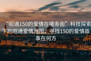 “昭通150的愛情在哪條街”科技探索下的昭通愛情地圖，尋找150的愛情故事在何方