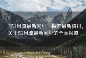 “51風(fēng)流最新網(wǎng)址”探索最新資訊，關(guān)于51風(fēng)流最新網(wǎng)址的全面報(bào)道