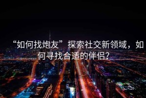 “如何找炮友”探索社交新領(lǐng)域，如何尋找合適的伴侶？