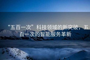 “五百一次”科技領域的新突破，五百一次的智能服務革新