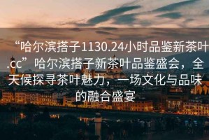 “哈爾濱搭子1130.24小時品鑒新茶葉.cc”哈爾濱搭子新茶葉品鑒盛會，全天候探尋茶葉魅力，一場文化與品味的融合盛宴