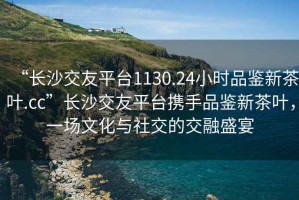 “長沙交友平臺1130.24小時品鑒新茶葉.cc”長沙交友平臺攜手品鑒新茶葉，一場文化與社交的交融盛宴
