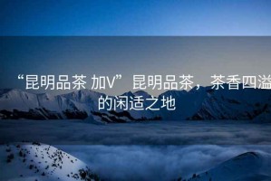 “昆明品茶 加V”昆明品茶，茶香四溢的閑適之地