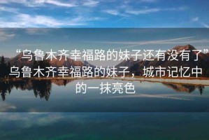 “烏魯木齊幸福路的妹子還有沒有了”烏魯木齊幸福路的妹子，城市記憶中的一抹亮色