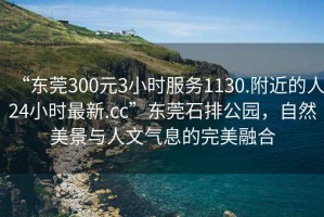 “東莞300元3小時(shí)服務(wù)1130.附近的人24小時(shí)最新.cc”東莞石排公園，自然美景與人文氣息的完美融合