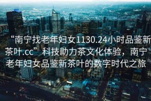 “南寧找老年婦女1130.24小時品鑒新茶葉.cc”科技助力茶文化體驗，南寧老年婦女品鑒新茶葉的數(shù)字時代之旅