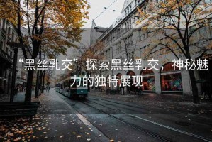 “黑絲乳交”探索黑絲乳交，神秘魅力的獨(dú)特展現(xiàn)