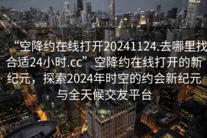 “空降約在線打開(kāi)20241124.去哪里找合適24小時(shí).cc”空降約在線打開(kāi)的新紀(jì)元，探索2024年時(shí)空的約會(huì)新紀(jì)元與全天候交友平臺(tái)