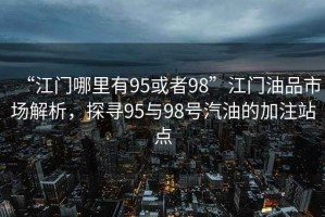 “江門哪里有95或者98”江門油品市場(chǎng)解析，探尋95與98號(hào)汽油的加注站點(diǎn)