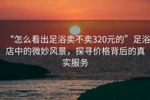 “怎么看出足浴賣不賣320元的”足浴店中的微妙風(fēng)景，探尋價(jià)格背后的真實(shí)服務(wù)