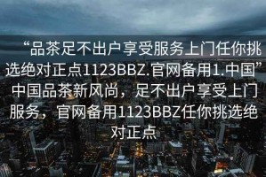 “品茶足不出戶享受服務上門任你挑選絕對正點1123BBZ.官網(wǎng)備用1.中國”中國品茶新風尚，足不出戶享受上門服務，官網(wǎng)備用1123BBZ任你挑選絕對正點