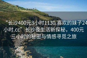 “長沙400元3小時1130.喜歡的妹子24小時.cc”長沙夜生活新探秘，400元三小時的秘密與情感尋覓之旅