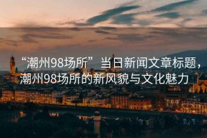 “潮州98場所”當(dāng)日新聞文章標(biāo)題，潮州98場所的新風(fēng)貌與文化魅力