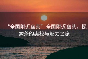 “全國(guó)附近幽茶”全國(guó)附近幽茶，探索茶的奧秘與魅力之旅