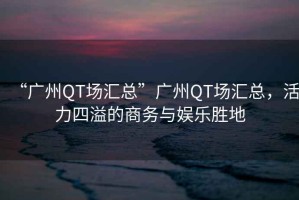 “廣州QT場(chǎng)匯總”廣州QT場(chǎng)匯總，活力四溢的商務(wù)與娛樂勝地