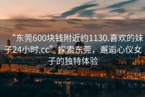 “東莞600塊錢附近約1130.喜歡的妹子24小時(shí).cc”探索東莞，邂逅心儀女子的獨(dú)特體驗(yàn)