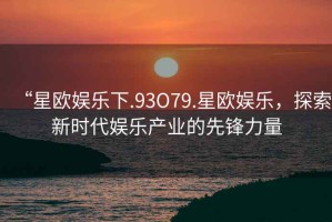 “星歐娛樂下.93O79.星歐娛樂，探索新時代娛樂產(chǎn)業(yè)的先鋒力量