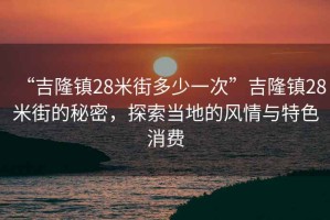 “吉隆鎮(zhèn)28米街多少一次”吉隆鎮(zhèn)28米街的秘密，探索當地的風情與特色消費